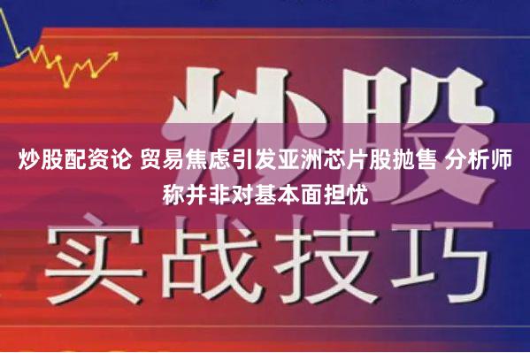 炒股配资论 贸易焦虑引发亚洲芯片股抛售 分析师称并非对基本面担忧