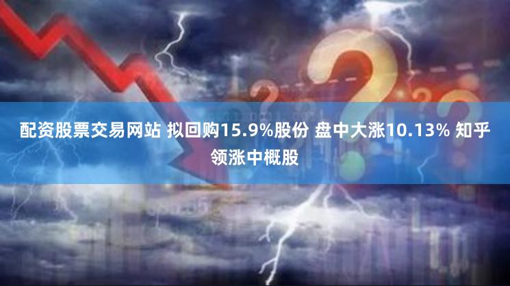 配资股票交易网站 拟回购15.9%股份 盘中大涨10.13% 知乎领涨中概股