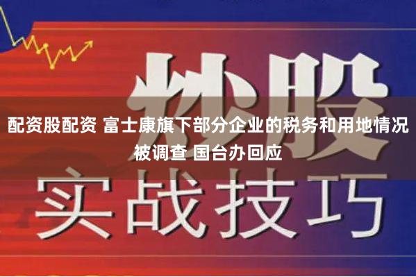 配资股配资 富士康旗下部分企业的税务和用地情况被调查 国台办回应