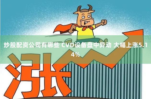 炒股配资公司有哪些 CVD设备盘中异动 大幅上涨5.14%