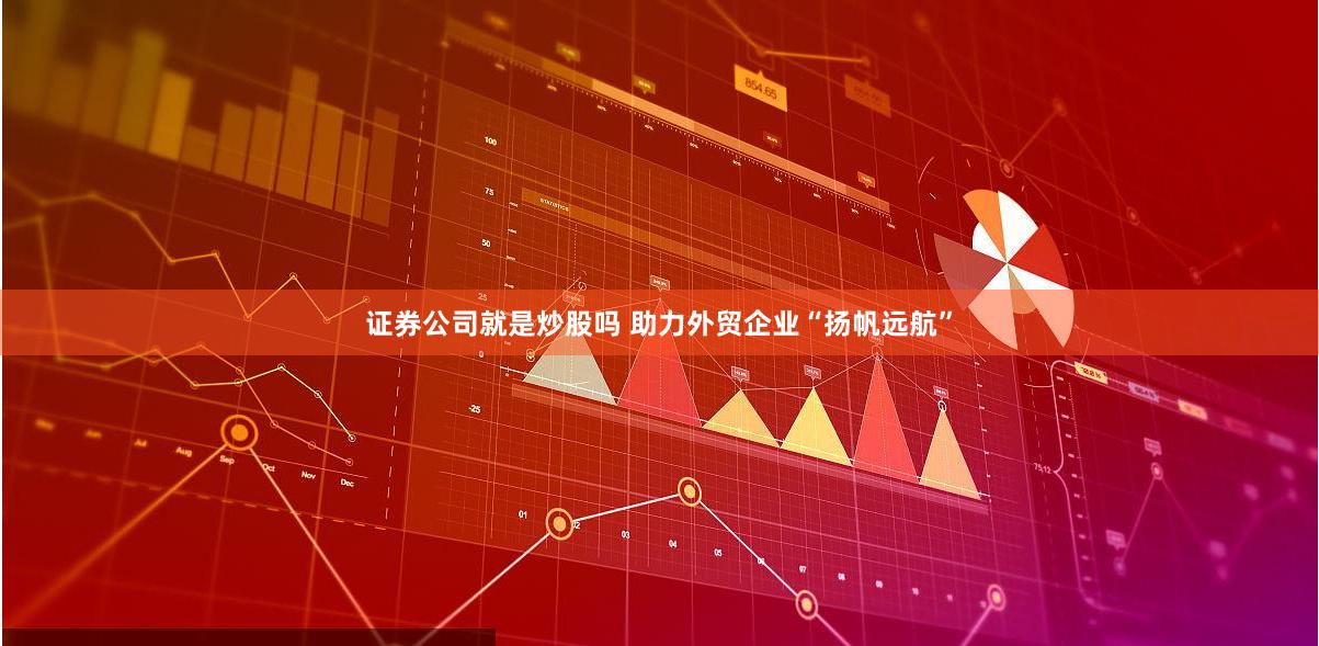 证券公司就是炒股吗 助力外贸企业“扬帆远航”