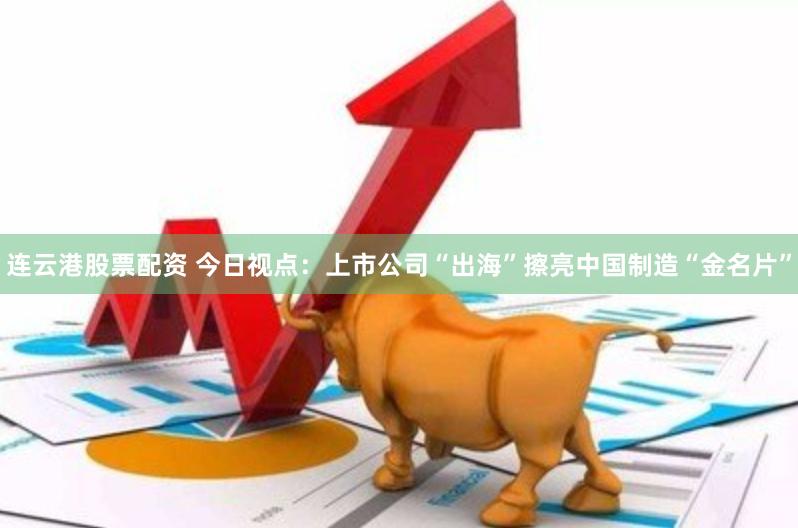 连云港股票配资 今日视点：上市公司“出海”擦亮中国制造“金名片”