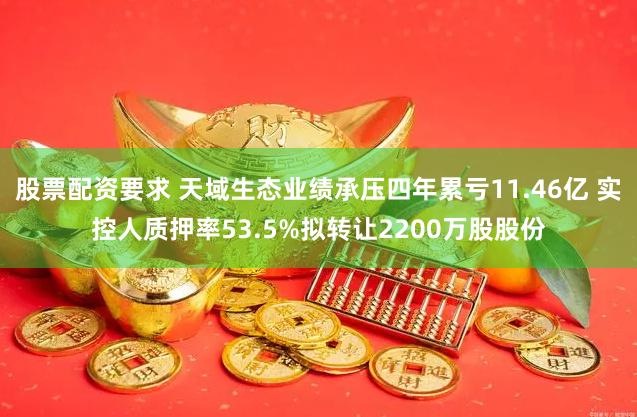 股票配资要求 天域生态业绩承压四年累亏11.46亿 实控人质押率53.5%拟转让2200万股股份