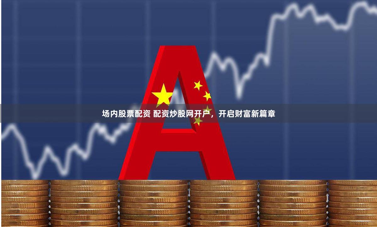 场内股票配资 配资炒股网开户，开启财富新篇章