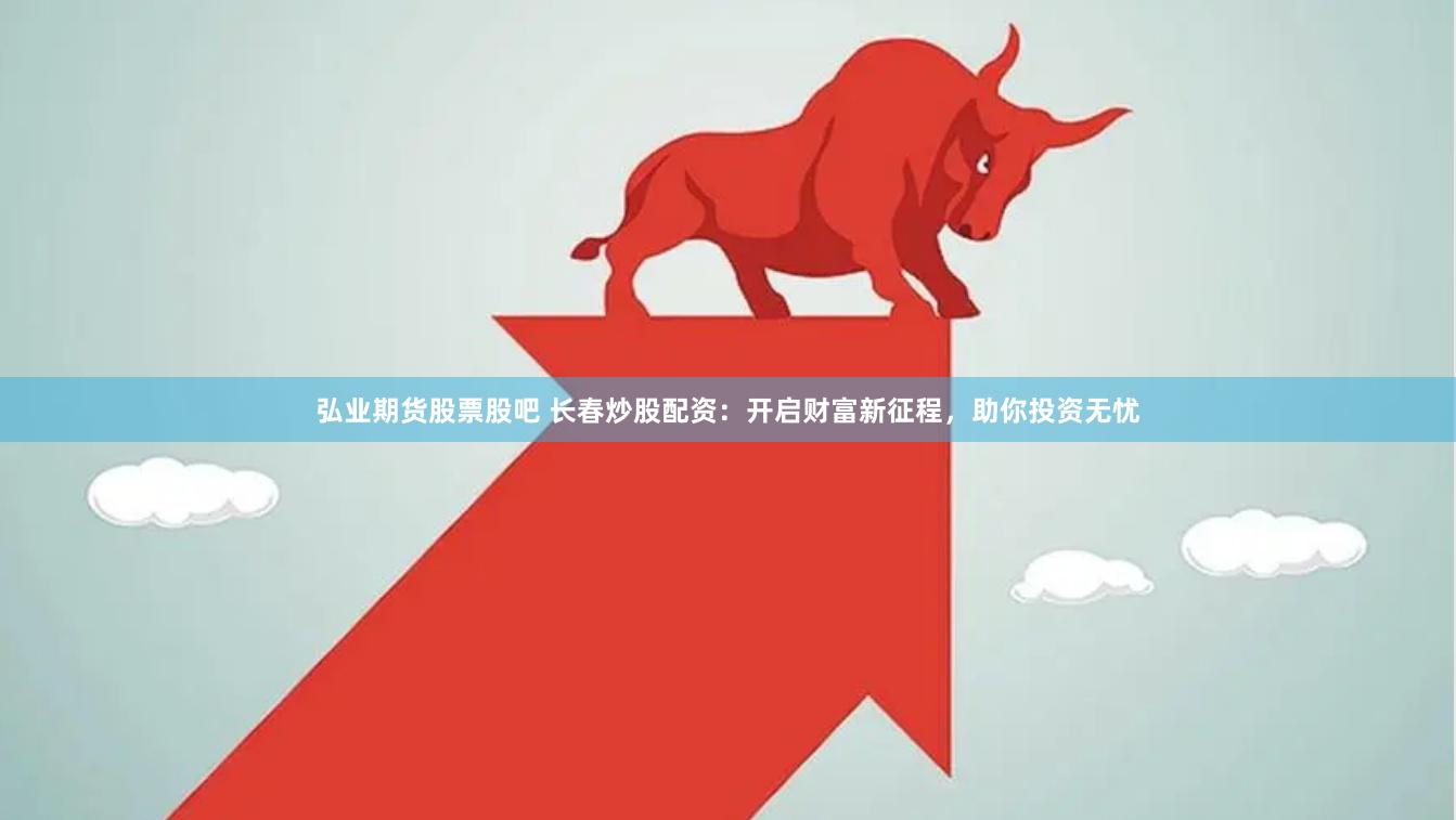 弘业期货股票股吧 长春炒股配资：开启财富新征程，助你投资无忧