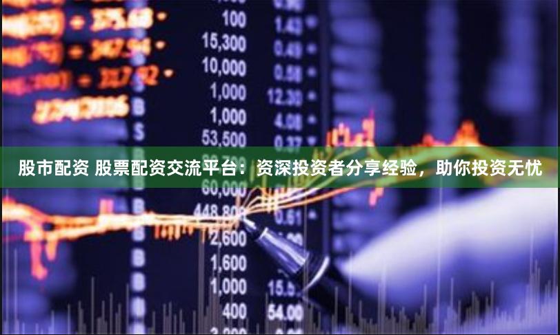 股市配资 股票配资交流平台：资深投资者分享经验，助你投资无忧