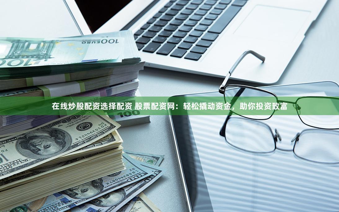 在线炒股配资选择配资 股票配资网：轻松撬动资金，助你投资致富