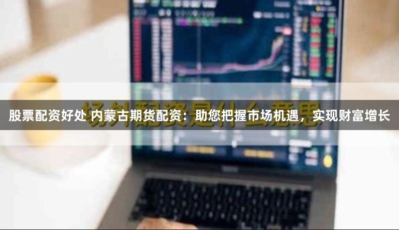 股票配资好处 内蒙古期货配资：助您把握市场机遇，实现财富增长