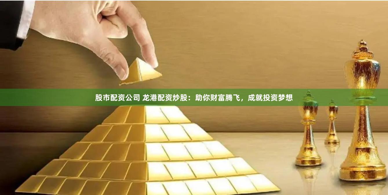 股市配资公司 龙港配资炒股：助你财富腾飞，成就投资梦想
