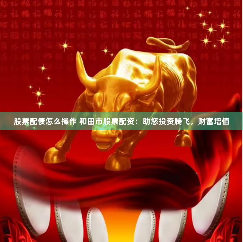 股票配债怎么操作 和田市股票配资：助您投资腾飞，财富增值